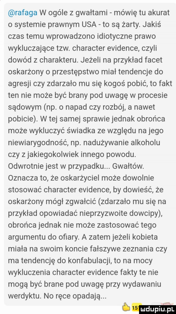 rafała w ogóle z gwałtami mówię tu akurat o systemie prawnym usa to są żarty. jakiś czas temu wprowadzono idiotyczne prawo wykluczające tlw. charakter evidence czyli dowód z charakteru. jeżeli na przykład facet oskarżony o przestępstwo mial tendencje do agresji czy zdarzalo mu się kogoś pobić to fakt ten nie może być brany pod uwagę w procesie sądowym np. o napad czy rozbój a nawet pobicie. w tej samej sprawie jednak obrońca może wykluczyć świadka ze względu na jego niewiarygodność np. nadużywanie alkoholu czy z jakiegokolwiek innego powodu. odwrotnie jest w przypadku gwałtów oznacza to że oskarżyciel może dowolnie stosować charakter evidence by dowieść że oskarżony mógł zgwałcić zdarzało mu się na przykład opowiadać nieprzyzwoite dowcipy obrońca jednak nie może zastosować tego argumentu do ofiary a zatem jeżeli kobieta miała na swoim koncie fałszywe zeznania czy ma tendencję do konfabulacji to na mocy wykluczenia charakter evidence fakty te nie mogą być brane pod uwagę przy wydawaniu werdyktu. no ręce opadają. tma