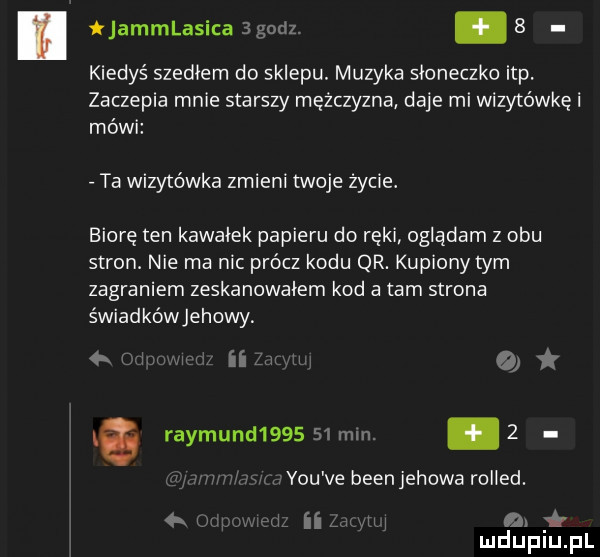 ijammlasica   godz. abakankami   kiedyś szedłem do sklepu. muzyka słoneczko ibp. zaczepia mnie starszy mężczyzna daje mi wizytówkę i mówi ta wizytówka zmieni twoje życie. biorę ten kawałek papieru do ręki oglądam z obu stron. nie ma nic prócz kodu qr. kupiony tym zagraniem zeskanowałem kod a tam strona świadkówjehowy. jm o rajmund        mln.   y-u ve bean jehowa rolled.   j simm a mduplu pl