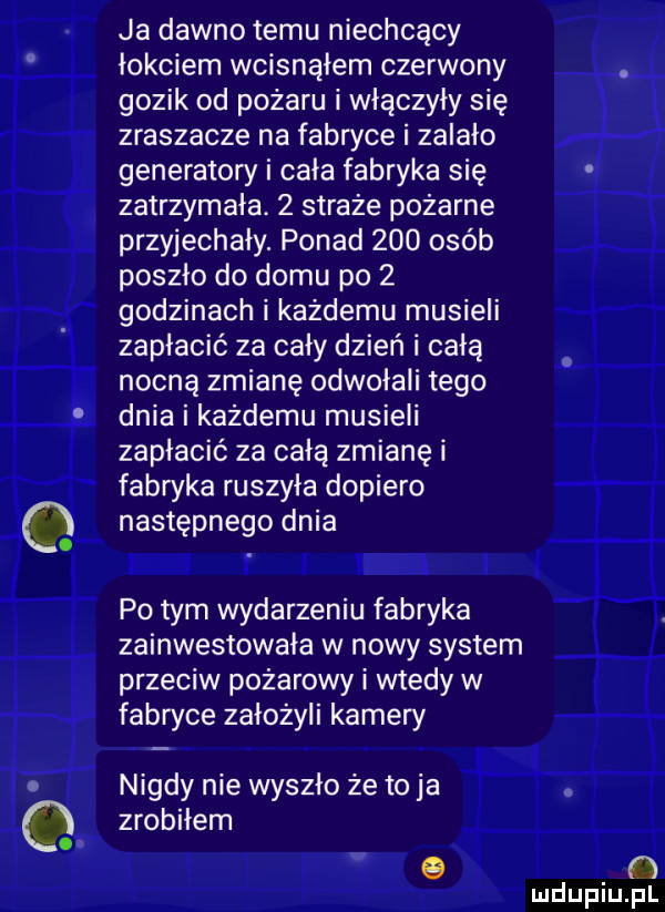 ja dawno temu niechcący łokciem wcisnąłem czerwony gazik od pożaru i włączyły się zraszacze na fabryce i zalało generatory i cala fabryka się zatrzymała.   straże pożarne przyjechały. ponad     osób poszło do domu po   godzinach i każdemu musieli zapłacić za cały dzień i całą nocną zmianę odwołali tego dnia i każdemu musieli zapłacić za całą zmianę i fabwka ruszyła dopiero następnego dnia ll ll po tym wydarzeniu fabryka zainwestowała w nowy system przeciw pożarowy i wtedy w fabryce założyli kamery nigdy nie wyszło że to ja zrobiłem   ibl źli l. w     mdupqul
