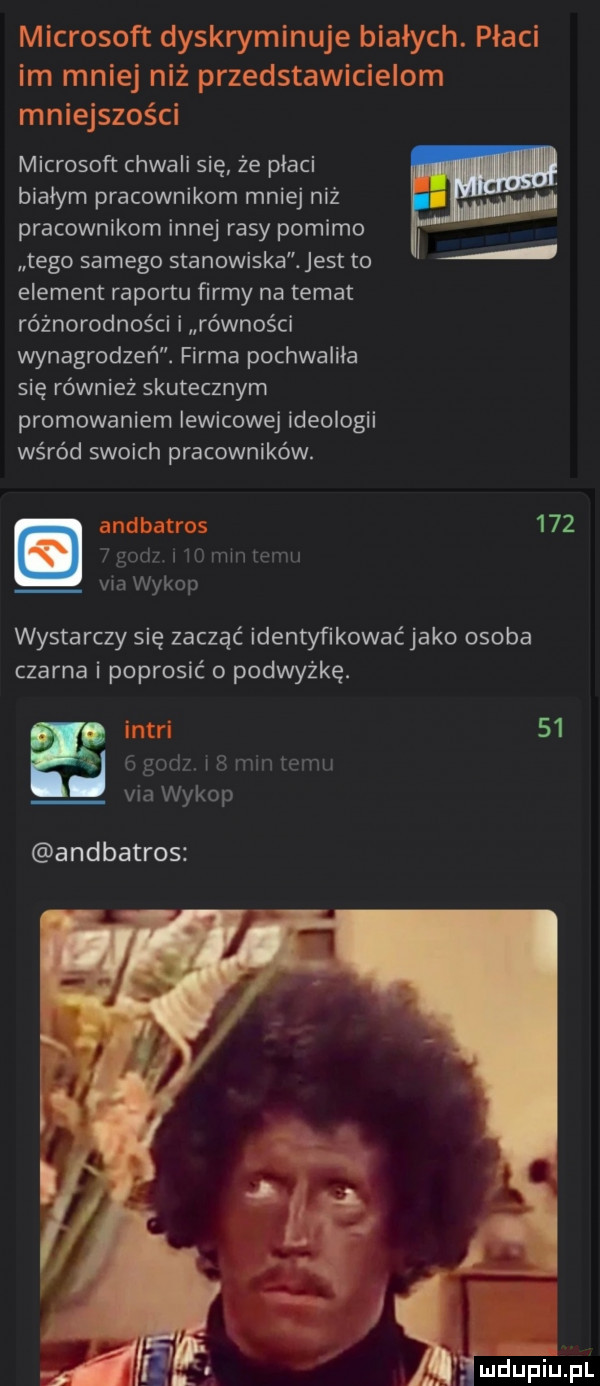 microsoft dyskryminuje białych. płaci im mniej niż przedstawicielom m n iejszości microsoft chwali się że placi bialym pracownikom mniej niż pracownikom innej rasy pomimo tego samego stanowiska. jest to element raportu firmy na temat różnorodności i równości wynagrodzeń. firma pochwaliła się również skutecznym promowaniem lewicowej ideologii wśród swoich pracowników. ancibairos       gad it min temu via wykop wystarczy się zacząć identyfikować jako osoba czarna i poprosić o podwyżkę. inari      godz i   mm temu via wykop a ndbatros i
