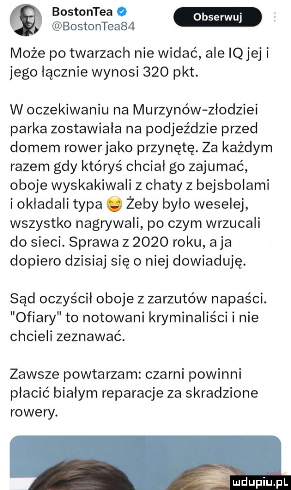 bostontea o bostontea   może po twarzach nie widać ale iq jej i jego licznie wynosi     pkt. w oczekiwaniu na murzynów zlodziei parka zostawiała na podjeździe przed domem rowerjako przynętę. za każdym razem gdy któryś chcial go zajumać oboje wyskakiwali z chaty z bejsbolami i okladali typa żeby było weselej wszystko nagrywali po czym wrzucali do sieci. sprawa z      roku aja dopiero dzisiaj się o niej dowiaduję. sąd oczyścił oboje z zarzutów napaści. ofiary to notowani kryminaliści i nie chcieli zeznawać. zawsze powtarzam czarni powinni płacić białym reparacje za skradzione rowery. atx   lu iu l