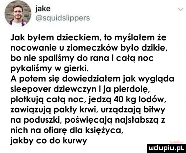 jake squitlslmpors jak bylem dzieckiem ło myślałem że nocowanie u ziomeczków było dzikie bo nie spaliśmy do rana i całą noc pykaliśmy w gierki. a potem się dowiedziałem jak wygląda sleepover dziewczyn ica pierdolę plotkują całą noc jedzą    kg lodów zawiązują pękły krwi urządzają bitwy na poduszki poświęcają najsłabszą z nich na ofiarę dla księżyca jakby co do kurwy
