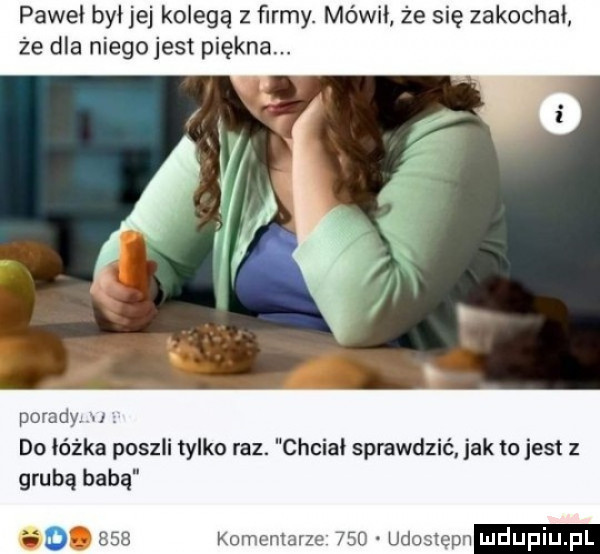 paweł był jej kolegą z firmy. mówił że się zakochał że dla niegojest piekna. do oczka poszli tylko raz. grubą babą