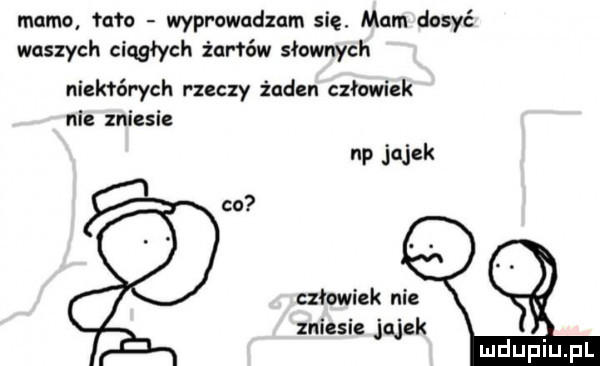 mamo maa wprowadzam się. mam dosyć waszych ciągłych żal rów słownych niektórych rzeczy zaden człowiek nie zniesie np jajek co człowiek nie zniesie jajek