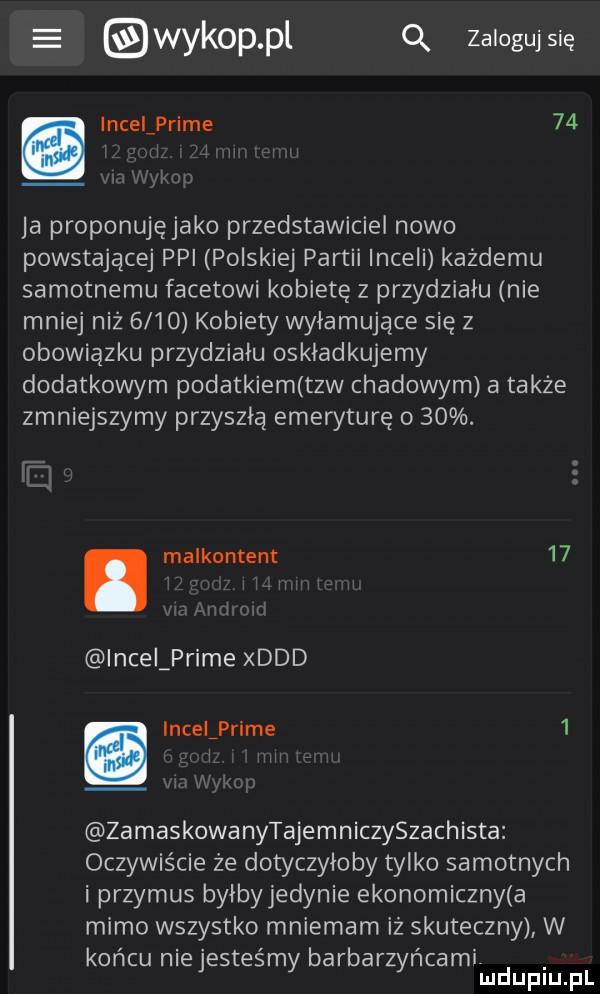 wykop pl q zaloguj się. incelprime    ja proponujęjako przedstawiciel nowo powstającej ppi polskiej partii inceli każdemu samotnemu facetowi kobietę z przydziału nie mniej niż      kobiety wyłamujące się z obowiązku przydziału oskładkujemy dodatkowym podatkiem tlw czadowym a także zmniejszymy przyszłą emeryturę o   . abakankami malkontent    incelprime xddd. incelprime   zamaskowanytajemniczyszachista oczywiście że dotyczyłoby tylko samotnych i przymus byłby jedynie ekonomiczny a mimo wszystko mniemam iż skuteczny w końcu niejesteśmy barbarzyńcamir mduplu pl