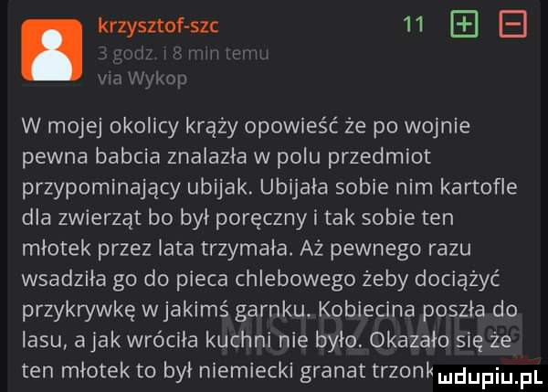 i nw. krzysztof uc    e wn w mojej okolicy krąży opowieść że po wojnie pewna babcia znalazła w polu przedmiot przypominający ubijak. ubijała sobie nim kartofle dla zwierząt bo był poręczny i tak sobie ten młotek przez lata trzymała. az pewnego razu wsadziła go do pieca chlebowego żeby dociążyć przykrywkę wjakimś garnku. kobiecina poszła do lasu abak wróciła kuchni nie było. okazało się że ten młotek to był niemiecki granat trzonkmdupiu pl