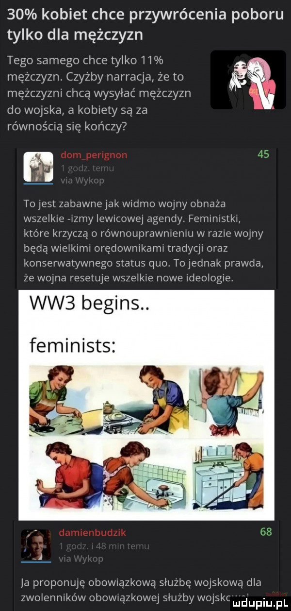 kobiet chce przywrócenia poboru tylko dla mężczyzn tego samego chce tylko    mężczyzn. czyżby narracja ze to mężczyźni chcą wysyłać mezczyzn do wojska a kobiety są za równością się kończy i to jest zabawnejak widmo wojny obnaza wszelkie rizmy lewicowej agendy. feministki ktore krzyczą o równouprawnieniu w razie wolny będą wieikirni orędownikami tradyqi oraz konserwatywnego status quo tejednak prawda ze wojna resetuje wszelkie nowe ideologie. ww  begins. feminists l ja proponuję obowiązkową siuzbę wojskową dba zwoiennlków obowiązkową siuzby wejskc