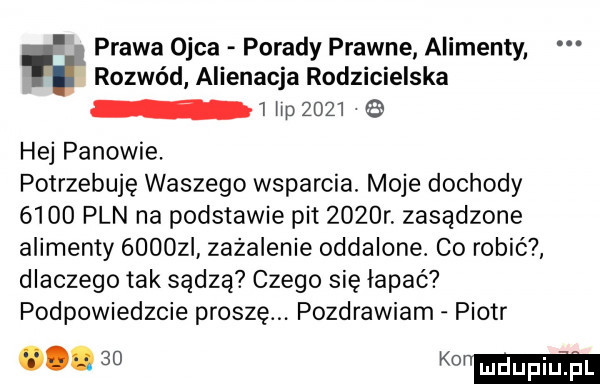 prawa ojca porady prawne alimenty rozwód alienacja rodzicielska   w        hej panowie. potrzebuję waszego wsparcia. moje dochody      pln na podstawie pit     r. zasadzone alimenty      i zażalenie oddalone. co robić dlaczego tak sądzą czego się łapać podpowiedzcie proszę. pozdrawiam piotr    mama