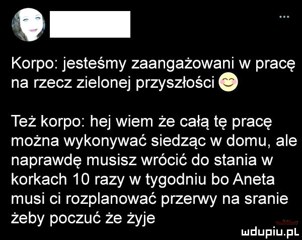 o korpo jesteśmy zaangażowani w pracę na rzecz zielonej przyszłości też korpo hej wiem że całą tę prace można wykonywać siedząc w domu ale naprawdę musisz wrócić do stania w korkach    razy w tygodniu bo aneta musi ci rozplanować przerwy na sranie żeby poczuć że żyje