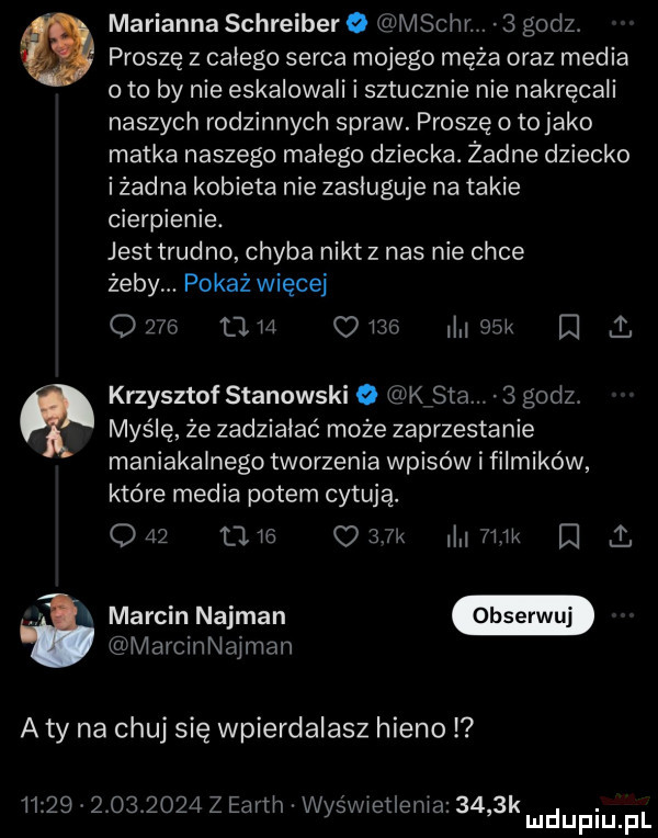 a marianna schreiber o mscn.   godz   proszę z całego serca mojego męża oraz media o to by nie eskalowali i sztucznie nie nakręcali naszych rodzinnych spraw. proszę o to jako matka naszego małego dziecka. żadne dziecko i żadna kobieta nie zasługuje na takie cierpienie. jest trudno chyba nikt z nas nie chce żeby. pokaż więcej      am      mow e   myślę że zadziałać może zaprzestanie maniakalnego tworzenia wpisów i filmików które media potem cytują.         dam lw   i. marcin najman krzysztof stanowski o kata.   godz. marcinnajman a ty na chuj się wpierdalasz hieno                 z earth wyświetlenia     k. mduplu pl