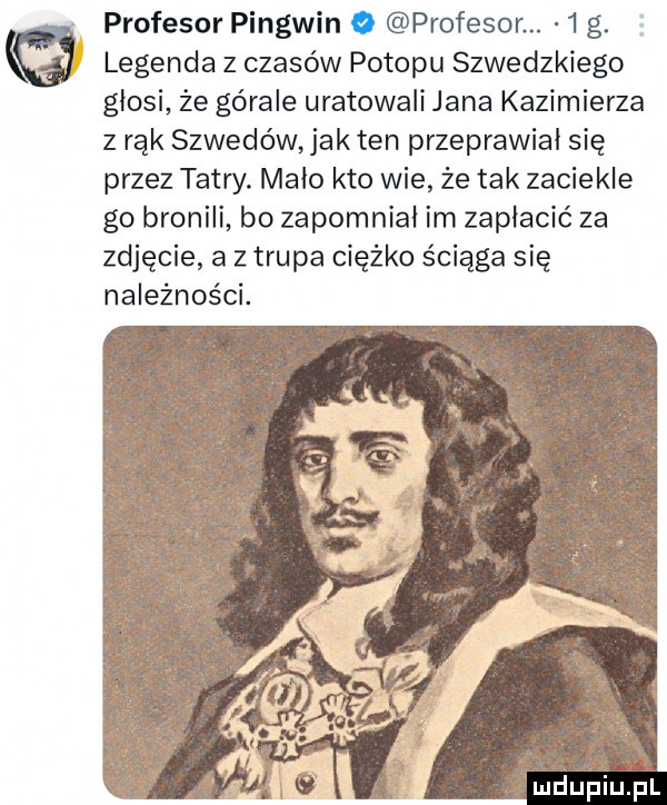 profesor pingwin o profesor.   g. legenda z czasów potopu szwedzkiego glosi ze górale uratowali jana kazimierza z rąk szwedów jak ten przeprawial się przez tatry. malo kto wie że tak zaciekle go bronili bo zapomnial im zapłacić za zdjęcie a z trupa ciężko ściąga się należności. mdupiu il