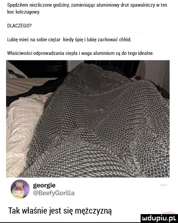 spedziiem niezliczone godzmy zamieniając aluminiowy drut spawalniczy w ten koc kolczugowy. dlaczego lubie mieć na sobie cięzai kiedy śmie i lubie zachować chłód. właściwości adpmwadzama ciepla i waga aiuminlum są do tego idealne. i beefygorilla tak właśnie jest się mężczyzną