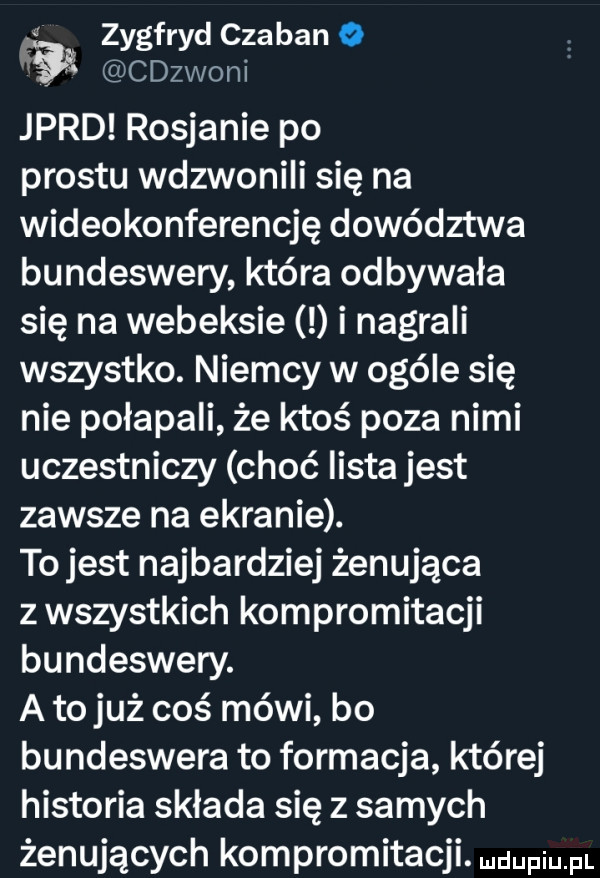 zygfryd czaban o w cdzwoni jard rosjanie po prestu wdzwonili się na wideokonferencję dowództwa bundeswery która odbywała się na webeksie i nagrali wszystko. niemcy w ogóle się nie połapali że ktoś poza nimi uczestniczy choć lista jest zawsze na ekranie. to jest najbardziej żenująca z wszystkich kompromitacji bundeswery. a to już coś mówi bo bundeswera to formacja której historia składa się z samych żenujących kompromitacji