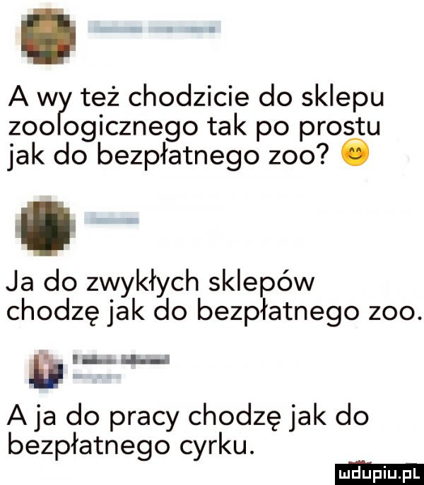 a w też chodzicie do sklepu zoo ogicznego tak po prestu jak do bezpłatnego zoo ó ja do zwykłych sklepów chodzę jak do bezpłatnego zoo. a ja do pracy chodzę jak do bezpłatnego cyrku