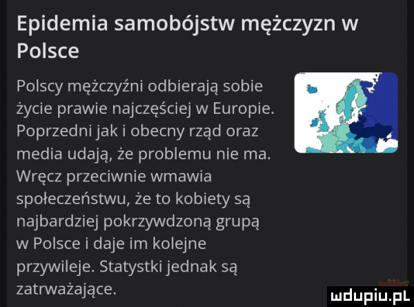 epidemia samobójstw mężczyzn w polsce polscy mężczyźni odbierają sobie życie prawie najczęściej w europie poprzedni jak i obecny rząd oraz media udają że problemu nie ma. wręcz przeciwnie wmawia społeczeństwu że to kobiety są najbardziej pokrzywdzoną grupą w polsce i daje im kolejne przywileje. statystki jednak są zatrważające
