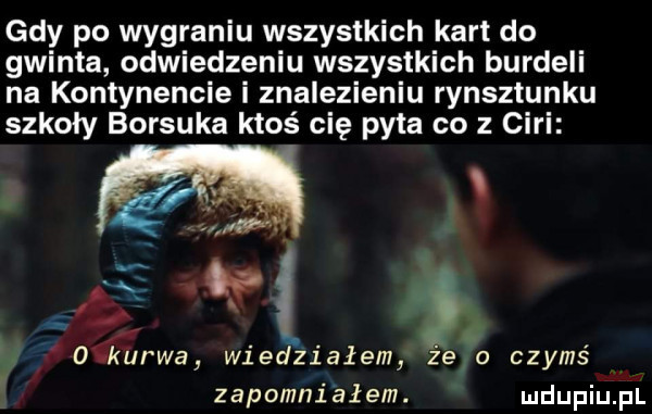 gdy po wygraniu wszystkich kart do gwinta odwiedzeniu wszystkich burdeli na kontynencie i znalezieniu rynsztunku szkoły borsuka ktoś cię pyta co z cini. abakankami o u kurwa wiedziałem że o czyms zapomniałem