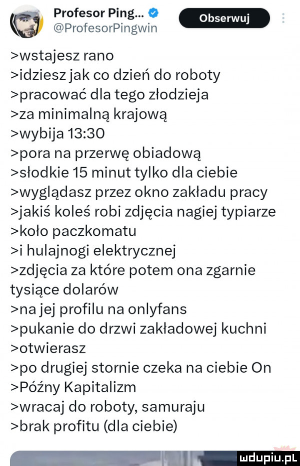 profesor ping. o profesorpingwin wstajesz rano idzieszjak co dzień do roboty pracować dla tego złodzieja za minimalną krajową wybija       pora na przerwę obiadowa slodkie    minut tylko dla ciebie wyg ądasz przez okno zakladu pracy jakiś koleś robi zdjęcia nagiej typiarze kolo paczkomatu i hulajnogi elektrycznej zdjęcia za które potem ona zgarnie tysiące dolarów nalej profilu na onlyfans pukanie do drzwi zakładowej kuchni otwierasz po drugiej stornie czeka na ciebie on późny kapitalizm wracaj do roboty samuraju brak profitu dla ciebie w