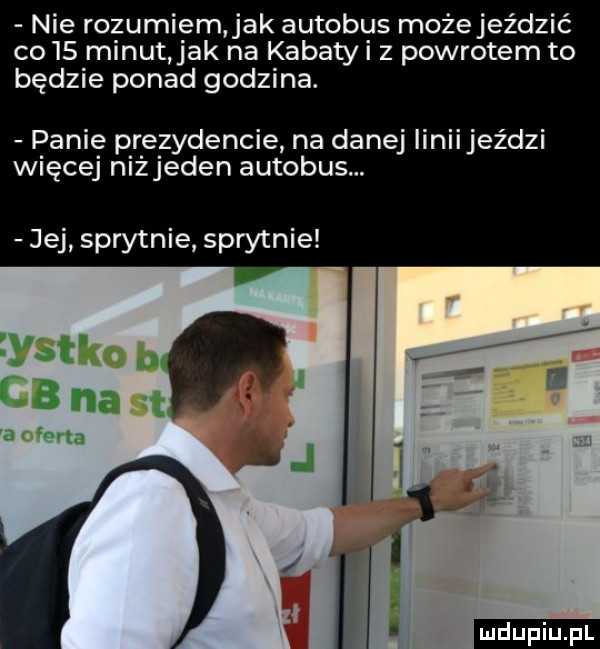 nie rozumiem ak autobus możejeździć co    minut jak na kabatyi z powrotem to będzie ponad godzina. panie prezydencie na danej linii jeździ więcej niejeden autobus. jej sprytnie sprytnie