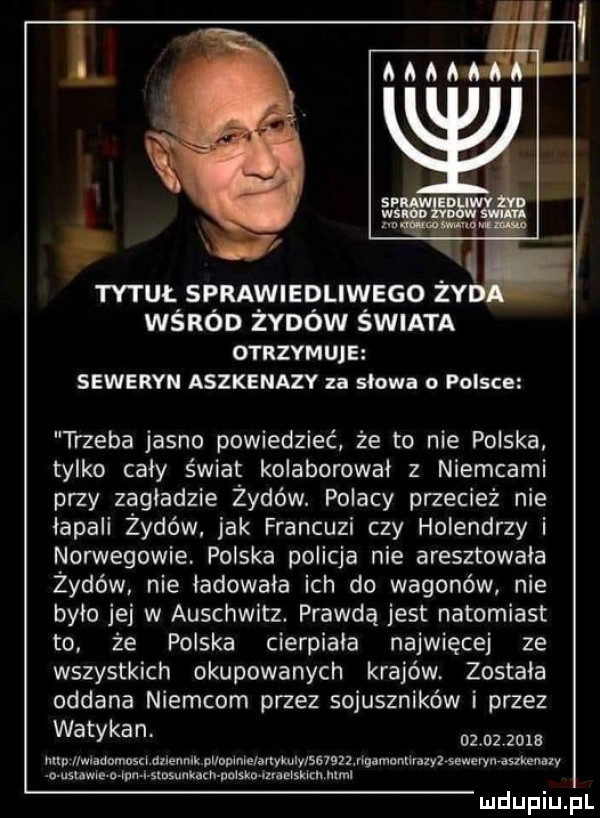 vi tytuł sprawiedliwego ży wśród żydów świata otrzymuje seweryn aszkenazy za słowa o polsce trzeba jasno powiedzieć że to nie polska tylko cały świat kolaborował z niemcami przy zagładzie żydów. polacy przecież nie impali żydów jak francuzi czy holendrzy i norwegowie. polska policja nie aresztowała żydów nie ładowała ich do wagonów nie było jej w auschwitz. prawdą jest natomiast to. że polska cierpiała najwięcej ze wszystkich okupowanych krajów. została oddana niemcom przez sojuszników i przez watykan.           nin ilwiademuscmneunik nuovinielanykuiy se i j   ńuamontlraiyłsewerynisxkenaxv r sms mm oiom m isuim html