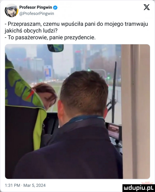 profesor pingwina x mprocesovpmgwn przepraszam czemu wpuściła pani do mojego tramwaju jakichś obcych ludzi to pasażerowie panie prezydencie.    pm mam    a mduplu