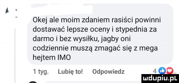 okej ale moim zdaniem rasiści powinni dostawać lepsze oceny i stypednia za darmo i bez wysiłku abby oni codziennie muszą zmagać się   mega hejtem imo iiyg. lunięto odpowiedz   ludupl