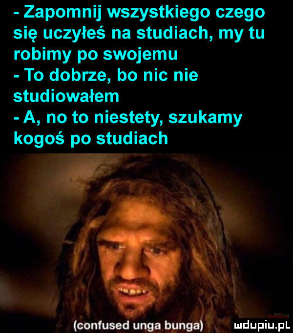 zapomnij wszystkiego czego się uczyłeś na studiach my tu robimy po swojemu to dobrze bo nic nie studiowałem a no to niestety szukamy kogoś po studiach oonfused uks bungagg