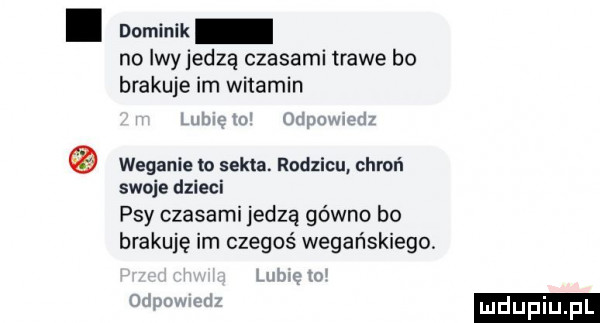 dominik no iwyjedza czasami trawe bo brakuje im witamin i weganie to sekta. rodzicu chroń swoje dzieci psy czasami jedzą gówno bo brakuje im czegoś wegańskiego