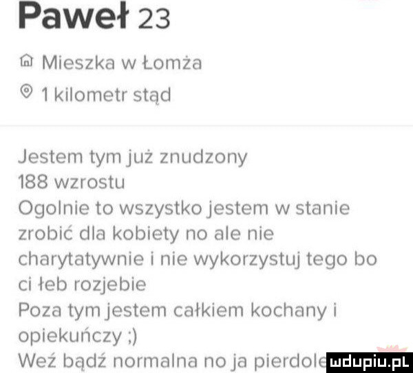paweł    q mieszka w łomża   kilometr stąd jestem tymjuz znudzony     wzrostu ogolnie to wszystkojestem w stanie zrobić dla kobiety no ale nie charytatywnie i nie wykorzystuj tego bo ci łeb rozjebie poza tymjestem całkiem kochany i opiekuńczy weź bądź normalna naja pierdol
