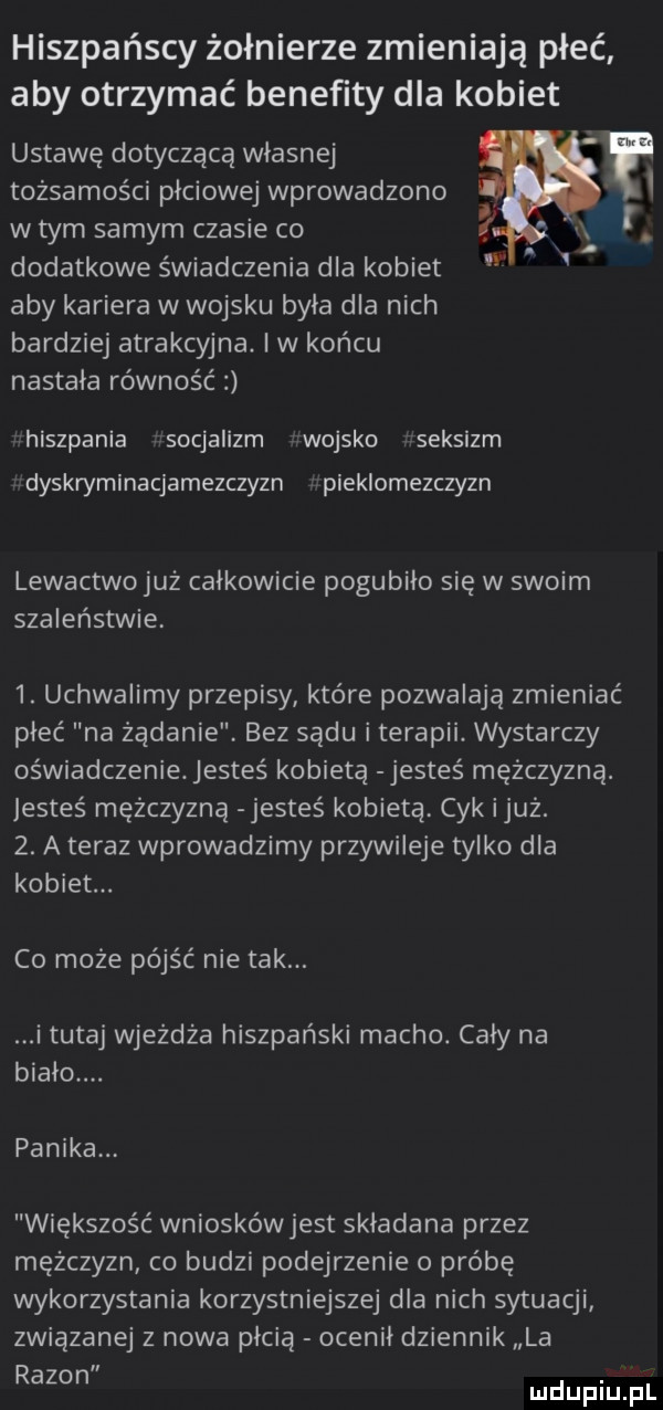 hiszpańscy żołnierze zmieniają płeć aby otrzymać benefity dla kobiet ustawę dotyczącą własnej tożsamości płciowej wprowadzono w tym samym czasie co i dodatkowe świadczenia dla kobiet aby kariera w wojsku była dla nich bardziej atrakcyjna. iw końcu nastała równość hiszpania socjalizm wojsko seksizm dyskryminacjamezczyzn pieklomezczyzn lewactwojuż całkowicie pogubiło się w swoim szaleństwie  . uchwalimy przepisy które pozwalają zmieniać płeć na żądanie bez sądu i terapii. wystarczy oświadczenie. jesteś kobietą jesteś mężczyzną. jesteś mężczyzną jesteś kobietą. cyk iluż.  . a teraz wprowadzimy przywileje tylko dla kobiet. co może pójść nie tak. i tutaj wjeżdża hiszpański macho. cały na biało panika większość wnioskówjest składana przez mężczyzn co budzi podejrzenie o próbę wykorzystania korzystniejszej dla nich sytuacji związanej   nowa płcią ocenił dziennik la rezon