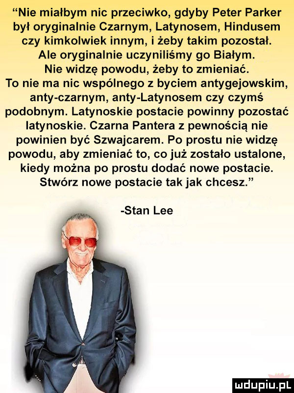 nie miałbym nic przeciwko gdyby peter parker byl oryginalnie czarnym latynosem hindusem czy kimkolwiek innym i żeby takim pozostal. ale oryginalnie uczyniliśmy go bialym. nie widzę powodu żeby to zmieniać. to nie ma nic wspólnego z byciem antygejowskim anty czarnym anty latynosem czy czymś podobnym. latynoskie postacie powinny pozostać latynoskie. czarna pantera z pewnością nie powinien być szwajcarem. po prestu nie widzę powodu aby zmieniać to cojuż zostalo ustalane kiedy można po prestu dodać nowe postacie. stwórz nowe postacie tak jak chcesz stan lee