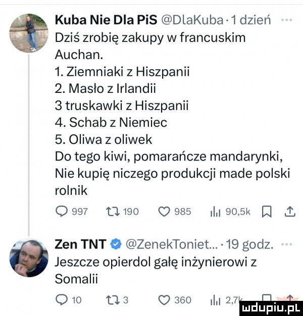 kuba nie dla pis dlakuba   dzień dziś zrobię zakupy w francuskim auchan.  . ziemniaki z hiszpanii  . maslo z irlandii   truskawki z hiszpanii  . schab z niemiec  . oliwa z oliwek do tego kiwi pomarańcze mandarynki nie kupię niczego produkcji made polski rolnik                i     k a   zen tnt   zenektoniet.    godz. jeszcze opierdol galę inżynierowi z somalii     as      lwów