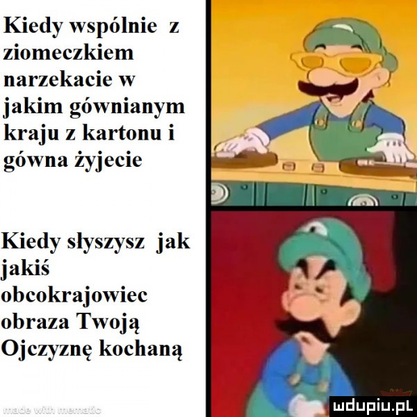 kiedy wspólnie z ziomeczkiem narzekacie w jakim gównianym kraju z kartonu i gówna żyjccic kiedy slyszysz jak jakiś obcokrajowiec obraza twoją ojczyznę kochaną