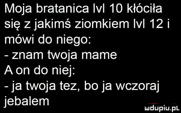 moja bratanica lal    kłóciła się z jakimś ziomkiem lal    i mówi do niego znam twoja mame aon do niej ja twoja tez bo ja wczoraj jebalem. mduplu pl