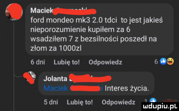 macie ford mondeo mk      tyci tojest jakieś nieporozumienie kupiłem za   wsadziłem   z bezsilności poszedi na złom za      l   dni lubię to odpowiedz      jolanta maciek i interes życia.    an lubiewo odpowiedz