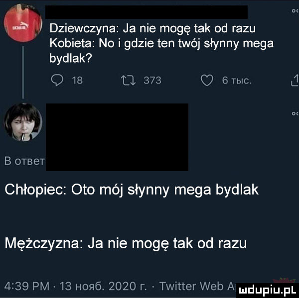 dziewczyna ja nie mogę tak od razu kobieta no i gdzie ten twój słynny mega bydlak q    tj     o emo t x n b otbet chłopiec oto mój słynny mega bydlak mężczyzna ja nie mogę tak od razu  i   pm    h   .      r. twitter web a mdupiupl