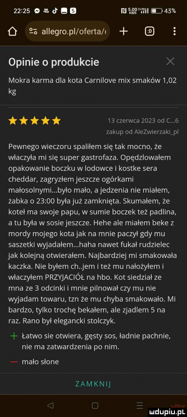 e. d b lili    mm o    allegro pl oferta i opinie o produkcie mokra karma dla kota carnilove mix smaków      kg    czerwca      od c   zakup od aiezwierzaklpl pewnego wieczoru spaliłem się tak mocno ze włączyła mi się super gastrofaza. opędzlowałem opakowanie boczku w lodowce i kostke sera cheddar zagryzłem jeszcze ogórkami małosolnymi było mało ajedzenia nie miałem żabka o       byłajuz zamknięta. skumałem ze kotel ma swoje papu w sumie boczek też padlina a tu była w sosiejeszcze hebe ale miałem beke z mordy mojego kotajak na mnie paczył gdy mu saszetki wyjadałem haba nawet fukał rudzielec jak kolejną otwierałem. najbardziej mi smakowała kaczka. nie byłem ch jem i też mu nalozyłem i włączyłem przyjaciół na hbo. kot siedzial ze mna ze   odcinki i mnie pilnował czy mu nie wyjadam towaru tan ze mu chyba smakowało. mi bardzo tylko trochę bekałem ale zjadlem   na raz rano był elegancki stopczyk. łatwo sie otwiera gęsty sos ładnie pachnie nie ma zatwardzenia po nim. mało słone zamknij
