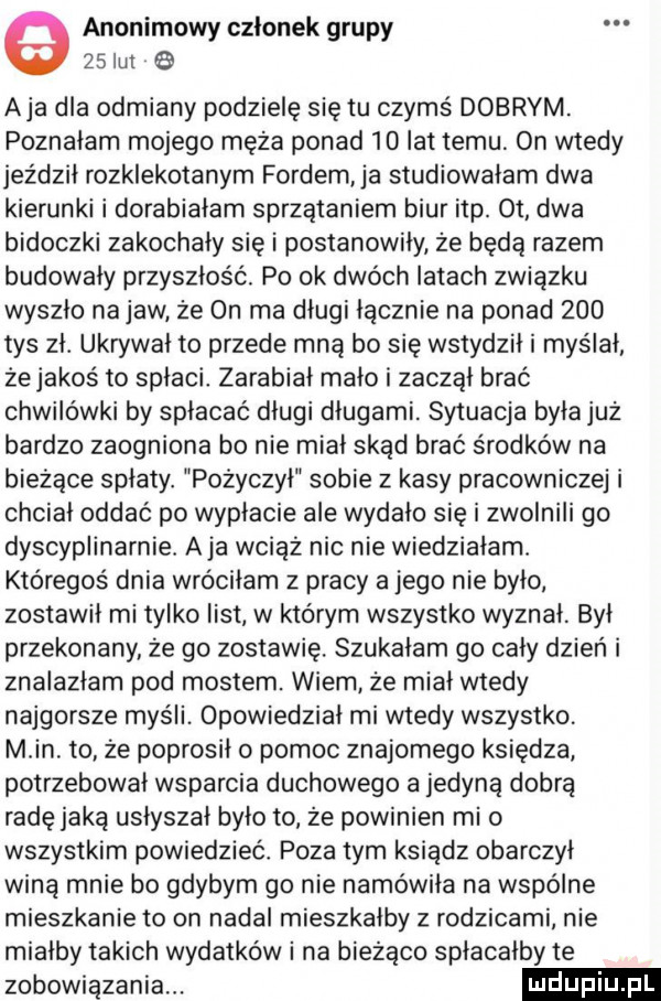 anonimowy czlonek grupy    lut aja dla odmiany podzielę się tu czymś dobrym. poznałam mojego męża ponad    lat temu on wtedy jeździł rozklekotanym fordem ja studiowałam dwa kierunki i dorabiałam sprzątaniem biur ibp. ot dwa bidoczki zakochały się i postanowiły że będą razem budowały przyszłość. po ok dwóch latach związku wyszło na jaw że on ma długi łącznie na ponad     tys zł. ukrywał to przede mną bo się wstydził i myślał żejakoś to spłaci. zarabiał mało i zaczął brać chwilówki by spłacać długi długami. sytuacja była już bardzo zaogniona bo nie miał skąd brać środków na bieżące spłaty. pożyczył sobie z kasy pracowniczej i chciał oddać po wypłacie ale wydało się i zwolnili go dyscyplinarnie. aja wciąż nie nie wiedziałam. któregoś dnia wróciłam z pracy a jego nie było zostawił mi tylko iist w którym wszystko wyznał był przekonany że go zostawię. szukalam go cały dzień i znalazłam pod mostem. wiem że miał wtedy najgorsze myśli. opowiedział mi wtedy wszystko min. to że poprosiło pomoc znajomego księdza potrzebował wsparcia duchowego a jedyną dobrą radę jaką usłyszał było to że powinien mi o wszystkim powiedzieć poza tym ksiądz obarczył winą mnie bo gdybym go nie namówiła na wspólne mieszkanie to on nadał mieszkałby z rodzicami nie miałby takich wydatków i na bieżąco spłacałby te zobowiązania