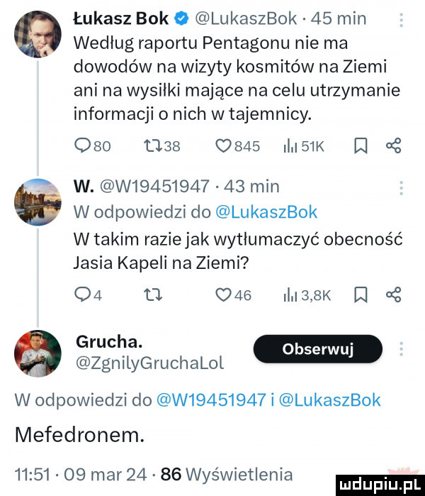 b łukasz bok o lukaszbok    min według raportu pentagonu nie ma dowodów na wizyty kosmitów na ziemi ani na wysiłki mające na celu utrzymanie informacji o nich w tajemnicy.     d        i  k cę w. w            min w odpowiedzi do lukaszbok w takim raziejak wytłumaczyć obecność jasia kapeli na ziemi oa    c       k iii   zgnilyg ru chalol w odpowiedzi do w         i lukaszbok mefedronem.          mar       wyświetlenia