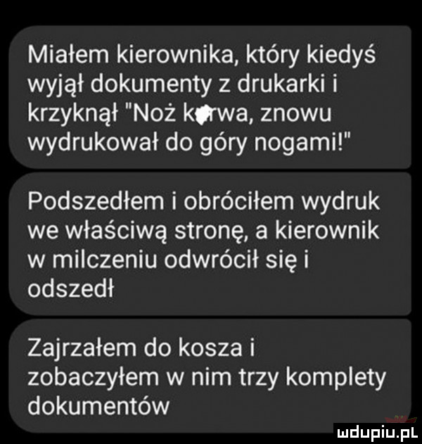 miałem kierownika który kiedyś wyjął dokumenty z drukarki i krzyknął noż kiwa znowu wydrukował do góry nogami podszedłem i obróciłem wydruk we właściwą stronę a kierownik w milczeniu odwrócił się i odszedł zajrzałem do kosza i zobaczyłem w nim trzy komplety dokumentów