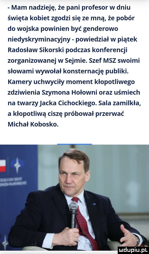 mam nadzieję że pani profesor w dniu święta kobiet zgodzi się ze mną że pobór do wojska powinien być genderowo niedyskryminacyjny powiedział w piątek radosław sikorski podczas konferencji zorganizowanej w sejmie. szef msz swoimi słowami wywołał konsternację publiki. kamery uchwyciły moment kłopotliwego zdziwienia szymona hołowni oraz uśmiech na twarzyjacka cichockiego. sala zamilkła a kłopotliwa ciszę próbował przerwać michał kobosko
