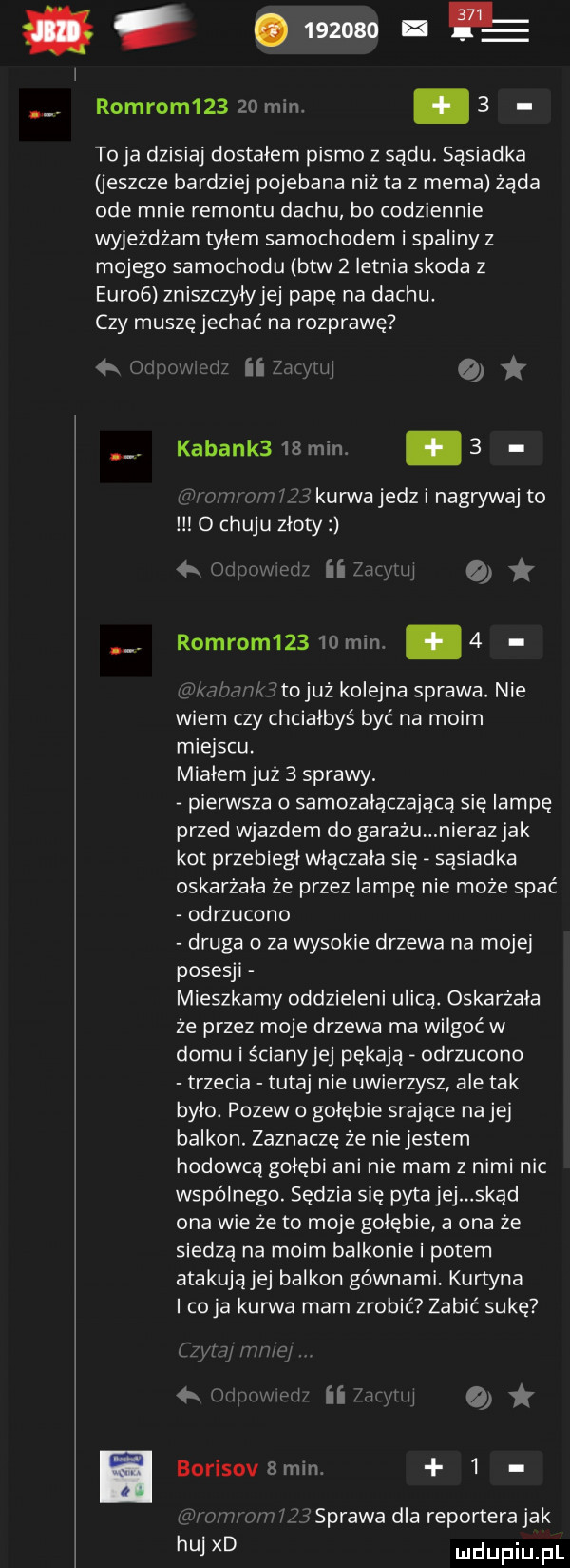 abakankami          v robrom       mln. abakankami   to ja dzisiaj dostalem pismo z sądu. sąsiadka jeszcze bardziej pojebana niz ta z mema żąda ode mnie remontu dachu bo codziennie wyjeżdżam tyłem samochodem i spaliny z mojego samochodu btw   letnia skoda z euro  zniszczyłyjej pape na dachu. czy muszęjechać na rozprawę r l ii z.  . kabank     min   u  m s f ikurwajedzinagrywaj to o chuju złoty  x. ri ezra. o. robrom     mm.    tojuz kolejna sprawa. nie wiem czy chciałbyś być na moim miejscu. miałem już   sprawy. pierwsza o samozałączającą się lampę przed wjazdem do garażu nieraz jak kot przebiegł wtaczała się sąsiadka oskarżała że przez lampę nie może spać odrzucono druga o za wysokie drzewa na mojej posesji mieszkamy oddzieleni ulicą. oskarżała że przez moje drzewa ma wilgoć w domu i ścianyjej pękają odrzucono trzecia tutaj nie uwierzysz ale tak było. pozew o gołębie srające na jej balkon. zaznaczę że niejestem hodowcą gołębi ani nie mam z nimi nic wspólnego. sędzia się pyta jej skąd ona wie ze to moje gołębie a ona że siedzą na moim balkonie i potem atakujajej balkon gównami kurtyna icoja kurwa mam zrobić zabić sukę  x i ii a. borisovamm.   sprawa dla reportera jak