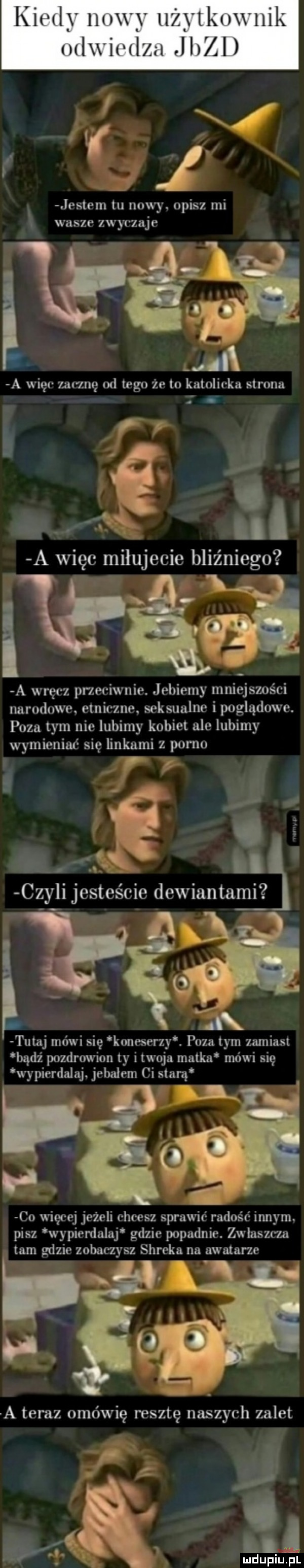 kin   y hey lici lkoxi nik miwiwlm jigi jestem tu nowy. opisz mi i wasze zwyczaje i t a więc zacznę od tego że to katolicka strona. i  . z m ii a więc milujecie bliźniego n   a wręcz przeciwnie. jebiemy mniejszości narodowe etniczne. seksualne i poglądowe. poza tym nie lubimy kobiet ale lubimy wymieniać się linkami z porno q m x n czyli jesteście dewiantami ąe tutaj mówi się koneserzy. pyzatym zamiast bądź pozdrowion ty itwoja natka mówi się wypierdalaj. jebalem ci starą co więcej jeżeli chcesz sprawić radość innym. pisz wypierdalaj gdzie popadnie. zwlaszcza tam gdzie zobaczysz shreka na awatarze