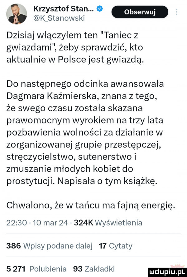 krzysztof stan.   m kﬁstanowski dzisiaj wlaczylem ten taniec z gwiazdami żeby sprawdzić kto aktualnie w polscejest gwiazdą. do następnego odcinka awansowala dagmara kaźmierska znana z tego że swego czasu została skazana prawomocnym wyrokiem na trzy lata pozbawienia wolności za działanie w zorganizowanej grupie przestępczej stręczycielstwo sutenerstwo i zmuszanie młodych kobiet do prostytucji. napisała obym książkę. chwalono że w tańcu ma fajną energię.          mar       k wyświetlenia     wpisy podane dalej    cytaty      polubienia    zakladki