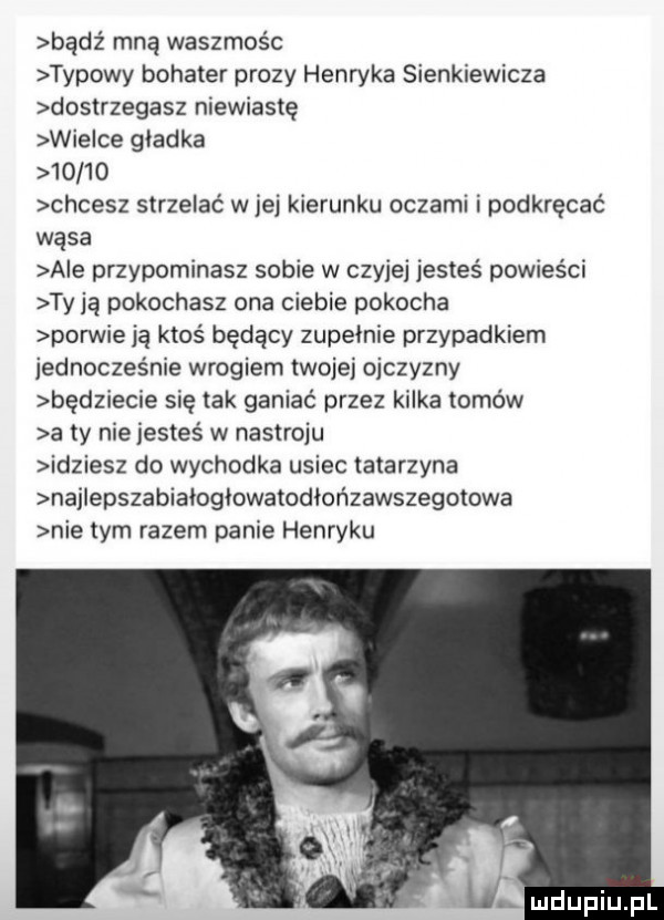 bądz mną waszmos c typowy bohater prozy henryka sienkiewicza dostrzegasz niewiastę wie ce gładka       chcesz strzelać w jej kierunku oczami i podkręcać wąsa abe przypominasz sobie w czyjej jesteś powieści ty ją pokochasz ona ciebie pokocha porwie ją ktos będący zupełnie przypadkiem jednocześnie wrogiem twojej ojczyzny będziecie się tak ganiać przez kilka tomów a ty nie jesteś w nastroju idziesz do wychodka usiec tatarzyna najiepszabiałogiowatodłońzawszegotowa nie tym razem panie henryku