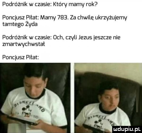 podróżnik w czasie który mamy rok poncjusz piłat mamy     za chwile ukrzyzuiemy tamtego zyda podróżnik w czasie och. czyli jezus ieszcze nie zmartwychwstał poncjusz piłat mdupiupl