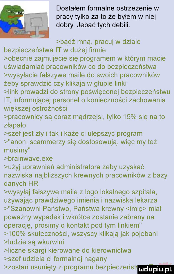 dostałem formalne ostrzeżenie w pracy tylko za to że byłem w niej dobry. jebać tych debili. bądź mna pracuj w dziale bezpieczenstwa it w dużej firmie obecnie zajmujecie się programem w którym macie uświadamiać pracownikow co do bezpieczenstwa wysylacie falszywe maile do swoich pracowników żeby sprawdzić czy klikaja w glupie linki iink prowadzi do strony poświęconej bezpieczeństwu it informującej personel o konieczności zachowania większej ostrożności pracownicy są coraz mądrzejsi tylko    się na to złapało szef jest zły i tak i każe ci ulepszyć program agon spammerzy się dostosowują więc my też musimy brainwave exe użyj uprawnień administratora żeby uzyskać nazwiska najbliższych krewnych pracowników z bazy danych hr wysylaj falszywe maile z logo lokalnego szpitala używając prawdziwego imienia i nazwiska lekarza szanowni państwo państwa krewny imię mial poważny wypadek i wkrótce zostanie zabrany na operację prosimy o kontakt pod tym linkiem     skuteczności wszyscy klikaja jak pojebani indzie są wkurwili iiczne skargi kierowane do kierownictwa szef udziela ci formalnej nagany zostań usunięty z programu bezpieczeństw