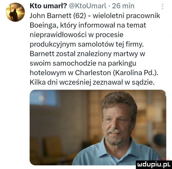 kto umarł ktoumarl    min john burnett    wieloletni pracownik boeinga który informował na temat nieprawidłowości w procesie produkcyjnym samolotów tej firmy. burnett został znaleziony martwy w swoim samochodzie na parkingu hotelowym w charleston karolina pd. kilka dni wcześniej zeznawał w sądzie