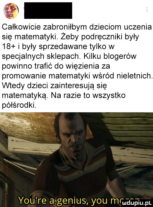 calkowicie zabronilbym dzieciom uczenia się matematyki. żeby podręczniki były    i były sprzedawane tylko w specjalnych sklepach. kilku blogerów powinno trafić do więzienia za promowanie matematyki wśród nieletnich. wtedy dzieci zainteresują się matematyką. na razie to wszystko półśrodki. uidupiupl