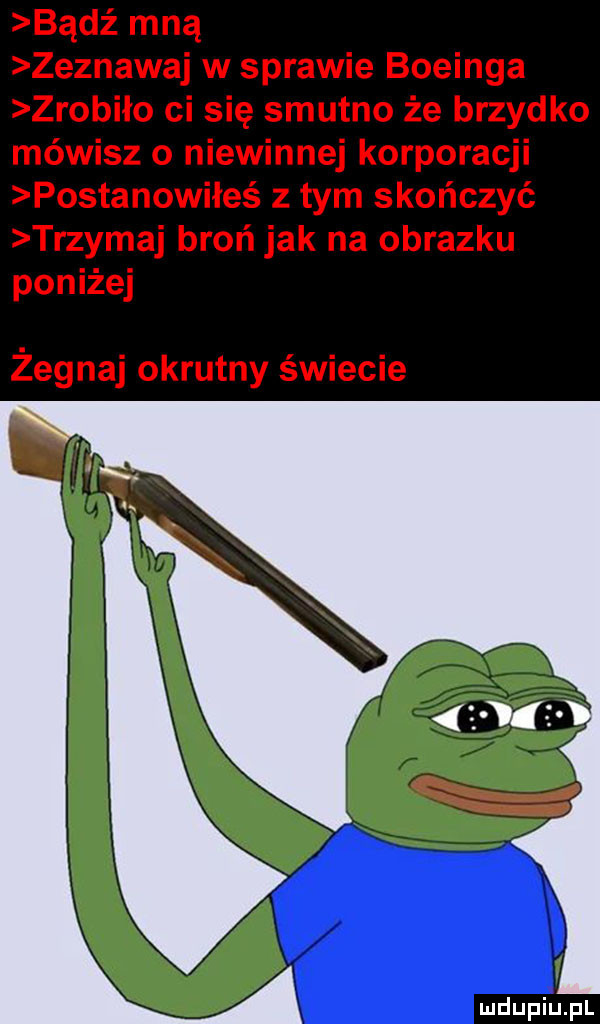 bądź mną zeznawaj w sprawie boeinga zrobiło ci się smutno że brzydko mówisz o niewinnej korporacji postanowiłeś z tym skończyć trzymaj broń jak na obrazku poniżej żegnaj okrutny świecie