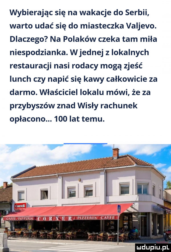 wybierając się na wakacje do serbii warto udać się do miasteczka valjevo. dlaczego na polaków czeka tam miła niespodzianka. wrednej z lokalnych restauracji nasi rodacy mogą zjeść lunch czy napić się kawy całkowicie za darmo. właściciel lokalu mówi że za przybyszów znad wisły rachunek opłacono.     lat temu
